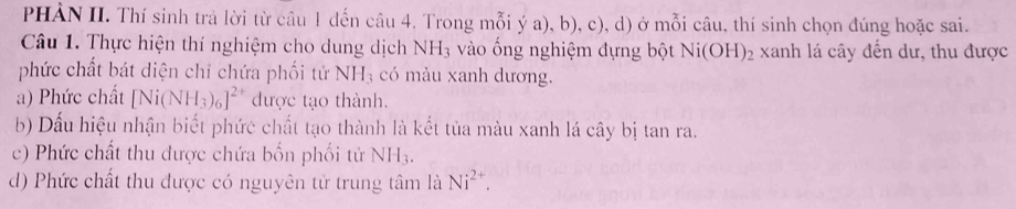 PHẢN II. Thí sinh trả lời từ câu 1 đến câu 4. Trong mỗi ý a), b), c), d) ở mỗi câu, thí sinh chọn đúng hoặc sai. 
Câu 1. Thực hiện thí nghiệm cho dung dịch NH_3 vào ống nghiệm đựng bột Ni(OH)_2 xanh lá cây đến dư, thu được 
phức chất bát diện chỉ chứa phối tử NH_3 có màu xanh dương. 
a) Phức chất [Ni(NH_3)_6]^2+ được tạo thành. 
b) Dấu hiệu nhận biết phức chất tạo thành là kết tủa màu xanh lá cây bị tan ra. 
c) Phức chất thu được chứa bốn phối tử NH_3. 
d) Phức chất thu được có nguyên tử trung tâm là Ni^(2+).