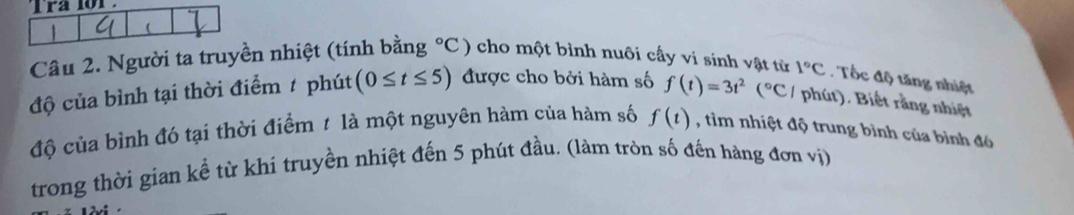 ra lor 
Câu 2. Người ta truyền nhiệt (tính bằng°C) cho một bình nuôi cấy vi sinh vật từ 
độ của bình tại thời điểm # phút (0≤ t≤ 5) được cho bởi hàm số f(t)=3t^2(^circ C 1°C. Tốc độ tăng nhiệt 
phút). Biết rằng nhiệt 
độ của bình đó tại thời điểm t là một nguyên hàm của hàm số f(t) , tìm nhiệt độ trung bình của bình đó 
trong thời gian kể từ khi truyền nhiệt đến 5 phút đầu. (làm tròn số đến hàng đơn vị)