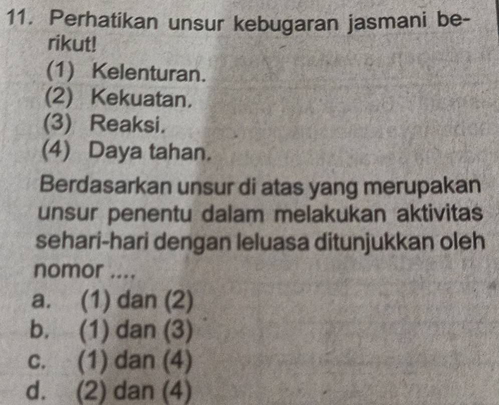 Perhatikan unsur kebugaran jasmani be-
rikut!
(1) Kelenturan.
(2) Kekuatan.
(3) Reaksi.
(4) Daya tahan.
Berdasarkan unsur di atas yang merupakan
unsur penentu dalam melakukan aktivitas
sehari-hari dengan leluasa ditunjukkan oleh
nomor ....
a. (1) dan (2)
b. (1) dan (3)
c. (1) dan (4)
d. (2) dan (4)