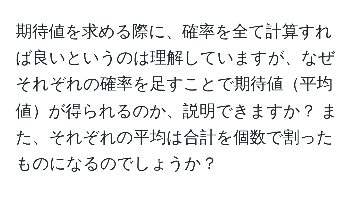 期待値を求める際に、確率を全て計算すれば良いというのは理解していますが、なぜそれぞれの確率を足すことで期待値平均値が得られるのか、説明できますか？ また、それぞれの平均は合計を個数で割ったものになるのでしょうか？