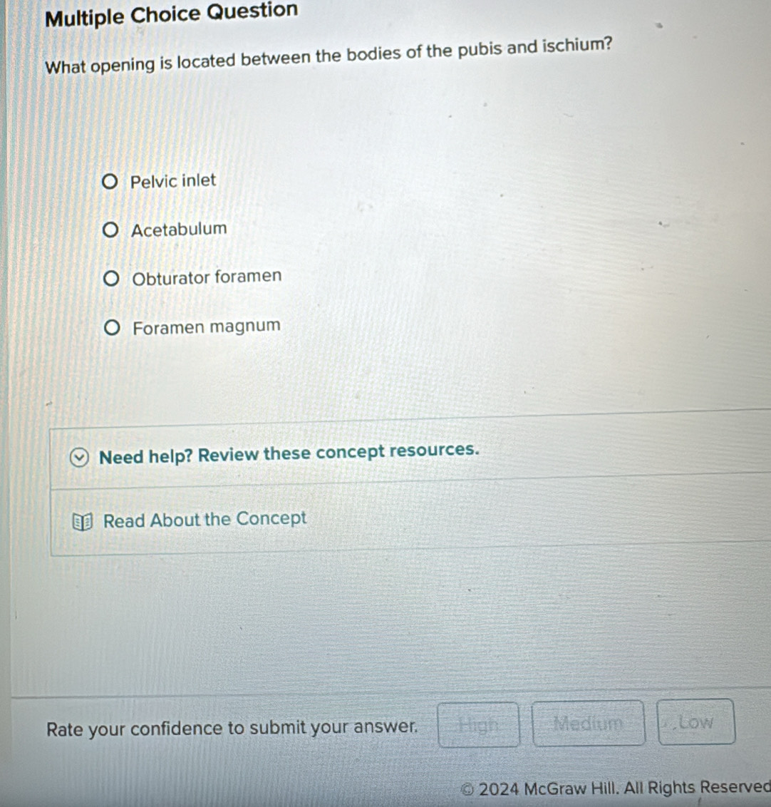 Question
What opening is located between the bodies of the pubis and ischium?
Pelvic inlet
Acetabulum
Obturator foramen
Foramen magnum
Need help? Review these concept resources.
Read About the Concept
Rate your confidence to submit your answer. High Medium ,Low
2024 McGraw Hill. All Rights Reserved