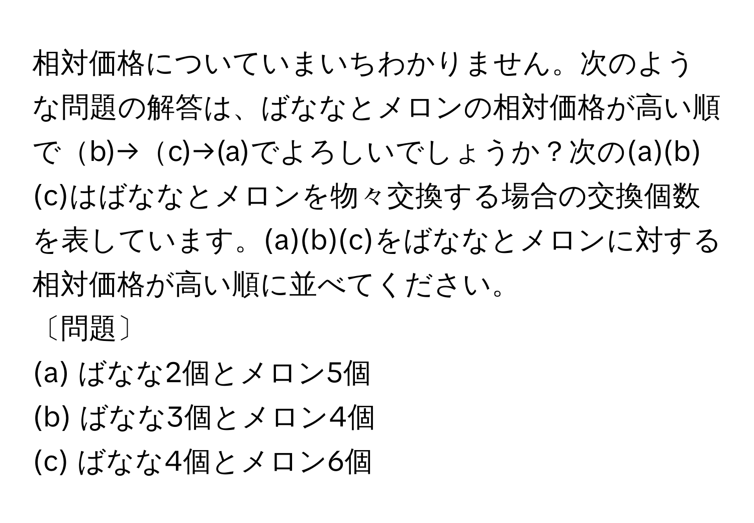 相対価格についていまいちわかりません。次のような問題の解答は、ばななとメロンの相対価格が高い順でb)→c)→(a)でよろしいでしょうか？次の(a)(b)(c)はばななとメロンを物々交換する場合の交換個数を表しています。(a)(b)(c)をばななとメロンに対する相対価格が高い順に並べてください。

〔問題〕
(a) ばなな2個とメロン5個
(b) ばなな3個とメロン4個
(c) ばなな4個とメロン6個