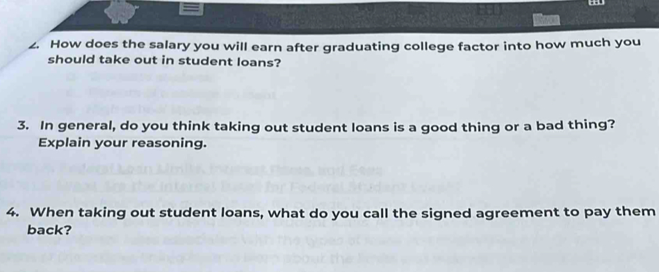 How does the salary you will earn after graduating college factor into how much you 
should take out in student loans? 
3. In general, do you think taking out student loans is a good thing or a bad thing? 
Explain your reasoning. 
4. When taking out student loans, what do you call the signed agreement to pay them 
back?