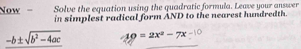 Now - Solve the equation using the quadratic formula. Leave your answer 
in simplest radical form AND to the nearest hundredth.
_ -b± sqrt(b^2-4ac)
AQ=2x^2-7x