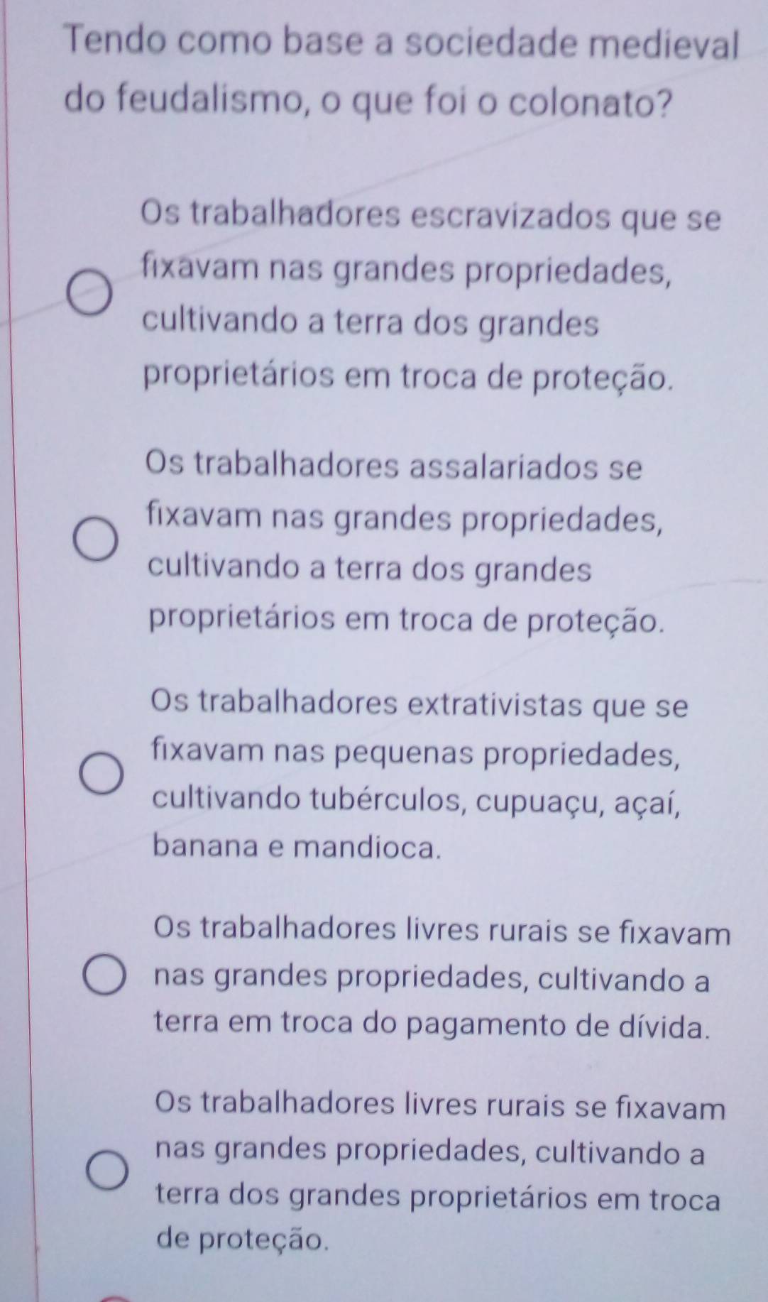 Tendo como base a sociedade medieval
do feudalismo, o que foi o colonato?
Os trabalhadores escravizados que se
fixavam nas grandes propriedades,
cultivando a terra dos grandes
proprietários em troca de proteção.
Os trabalhadores assalariados se
fixavam nas grandes propriedades,
cultivando a terra dos grandes
proprietários em troca de proteção.
Os trabalhadores extrativistas que se
fixavam nas pequenas propriedades,
cultivando tubérculos, cupuaçu, açaí,
banana e mandioca.
Os trabalhadores livres rurais se fixavam
nas grandes propriedades, cultivando a
terra em troca do pagamento de dívida.
Os trabalhadores livres rurais se fixavam
nas grandes propriedades, cultivando a
terra dos grandes proprietários em troca
de proteção.