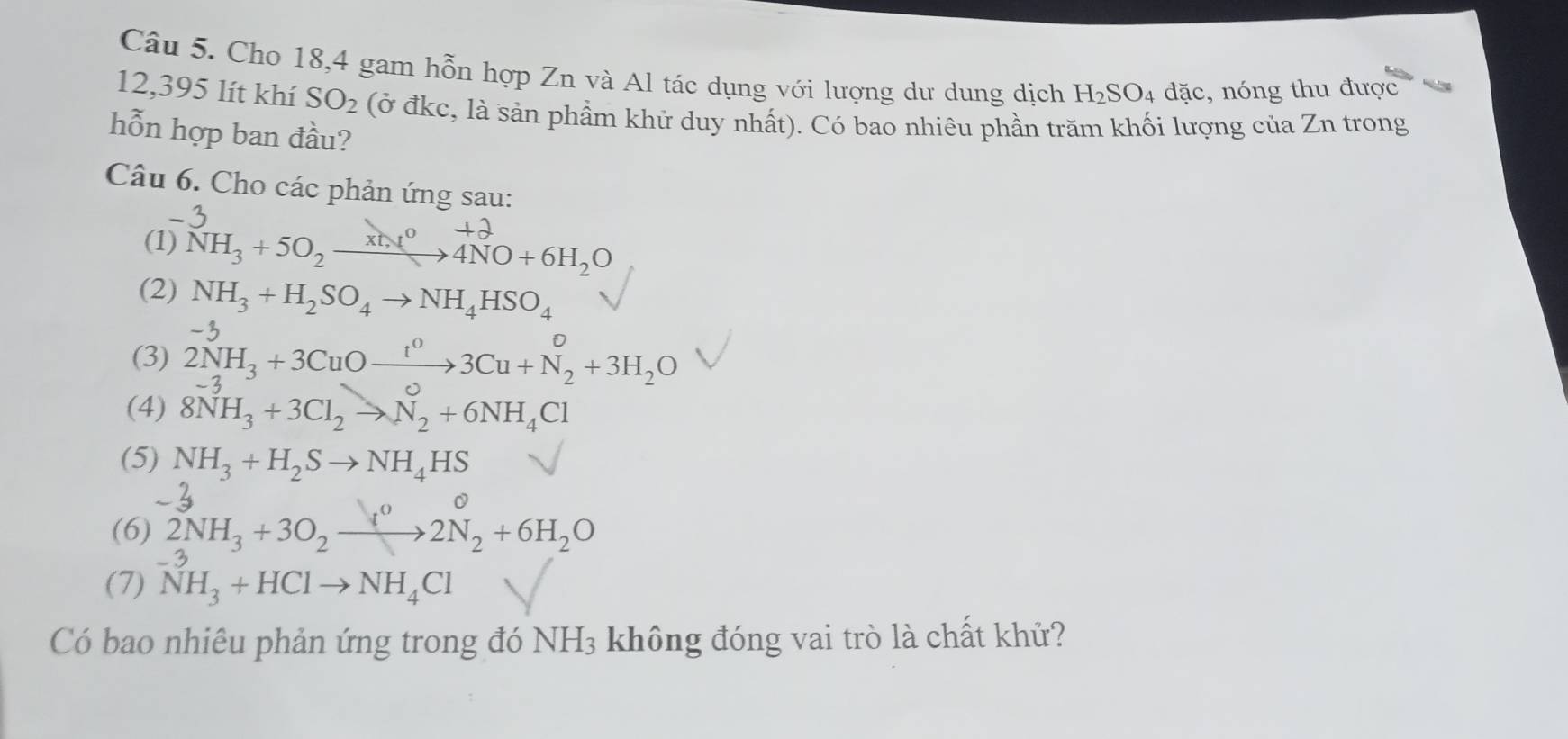 Cho 18, 4 gam hỗn hợp Zn và Al tác dụng với lượng dư dung dịch H_2SO_4 đặc nóng thu được
12,395 lít khí SO_2 (ở đkc, là sản phẩm khử duy nhất). Có bao nhiêu phần trăm khối lượng của Zn trong 
hỗn hợp ban đầu? 
Câu 6. Cho các phản ứng sau: 

(1) NH_3+5O_2xrightarrow xt,t^04NO+6H_2O
(2) NH_3+H_2SO_4to NH_4HSO_4
4 
(3) 2NH_3+3CuOxrightarrow t^03Cu+N_2+3H_2O
(4) 8NH_3+3Cl_2to N_2+6NH_4Cl
(5) NH_3+H_2Sto NH_4HS
(6) 2NH_3+3O_2xrightarrow I^02N_2+6H_2O
(7) NH_3+HClto NH_4Cl
Có bao nhiêu phản ứng trong đó NH_3 không đóng vai trò là chất khử?