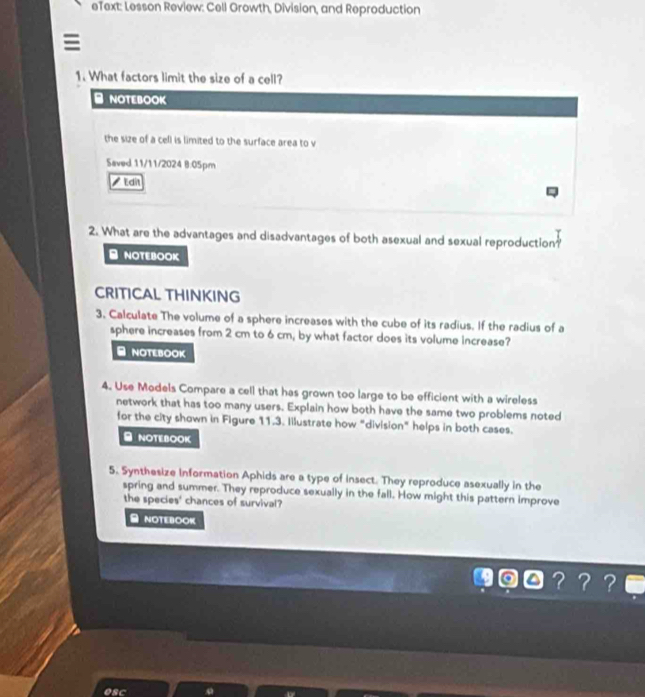 eText: Lesson Review: Cell Growth, Division, and Reproduction 
1. What factors limit the size of a cell? 
- NOTEBOOK 
the size of a cell is limited to the surface area to v 
Saved 11/11/2024 8:05pm 
Edit 
2. What are the advantages and disadvantages of both asexual and sexual reproduction? 
B NOTEBOOK 
CRITICAL THINKING 
3. Calculate The volume of a sphere increases with the cube of its radius. If the radius of a 
sphere increases from 2 cm to 6 cm, by what factor does its volume increase? 
- NOTEBOOK 
4. Use Models Compare a cell that has grown too large to be efficient with a wireless 
network that has too many users. Explain how both have the same two problems noted 
for the city shown in Figure 11.3. Iilustrate how "division" helps in both cases. 
≌ NOTEBOOK 
5. Synthesize information Aphids are a type of insect. They reproduce asexually in the 
spring and summer. They reproduce sexually in the fall. How might this pattern improve 
the species' chances of survival? 
≌ NOTEBOOK 
？？？ 
esc