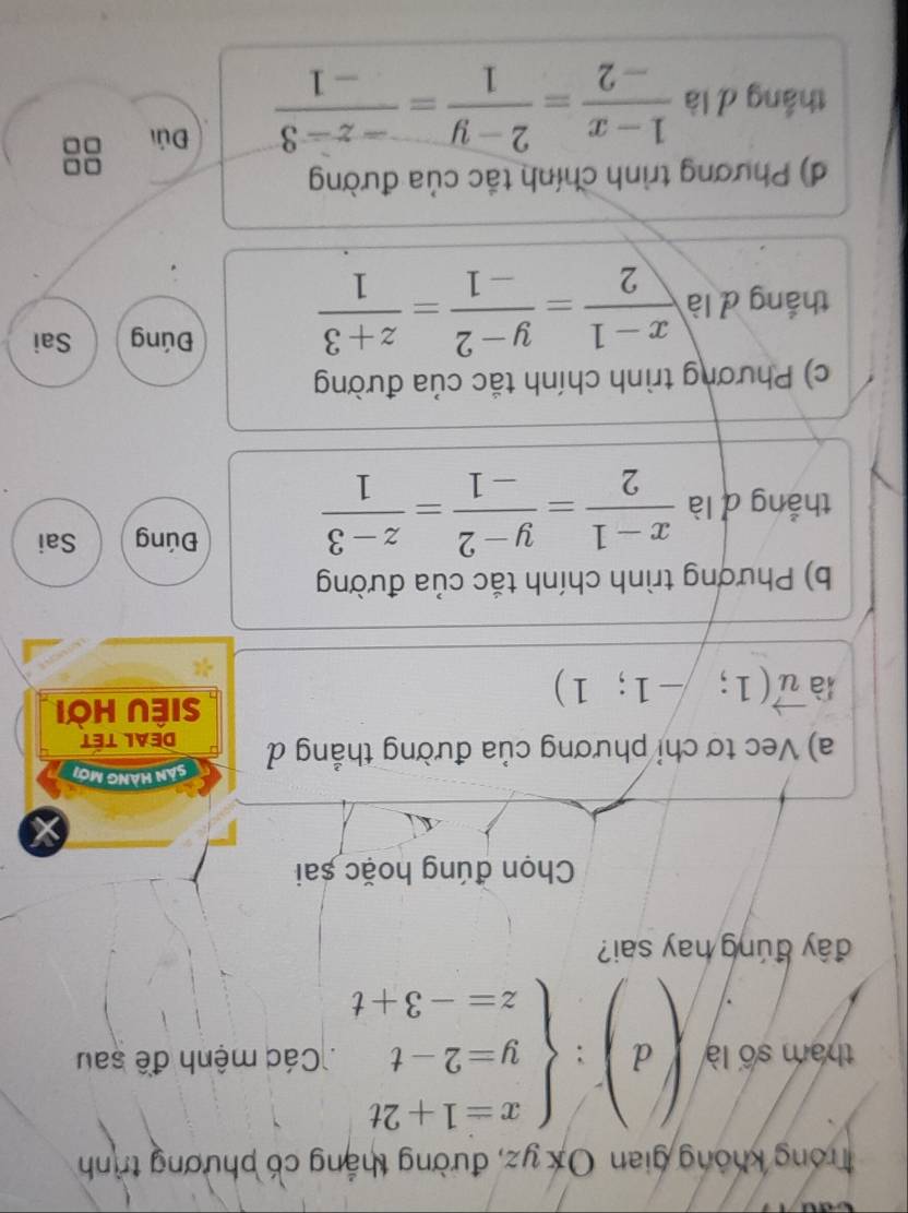 Trong không gian Ox yz, đường thắng có phương trình
tham số là (d):beginarrayl x=1+2t y=2-t z=-3+tendarray. Các mệnh đề sau
đây đúng hay sai?
Chọn đúng hoặc sai
Sản Hàng mới
a) Vec tơ chỉ phương của đường thẳng đ DEAL TÉT
là vector u(1;-1;1)
siÊU Hời
b) Phương trình chính tắc của đường
thắng d là  (x-1)/2 = (y-2)/-1 = (z-3)/1 
Đúng Sai
c) Phương trình chính tắc của đường
thắng d là  (x-1)/2 = (y-2)/-1 = (z+3)/1 
Đúng Sai
d) Phương trình chính tắc của đường
thắng d là  (1-x)/-2 = (2-y)/1 = (-z-3)/-1  Đúi