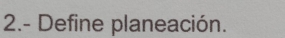 2.- Define planeación.