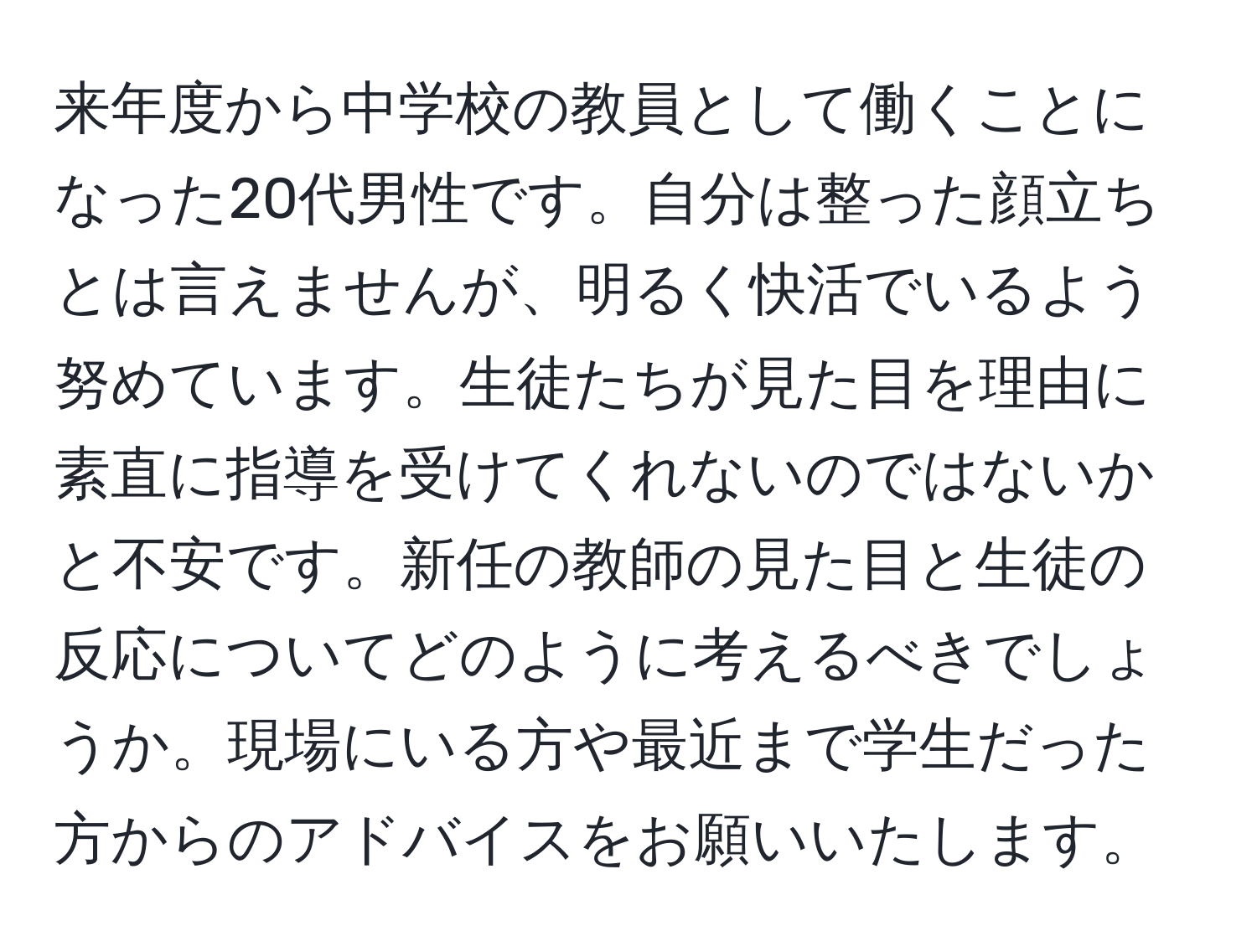 来年度から中学校の教員として働くことになった20代男性です。自分は整った顔立ちとは言えませんが、明るく快活でいるよう努めています。生徒たちが見た目を理由に素直に指導を受けてくれないのではないかと不安です。新任の教師の見た目と生徒の反応についてどのように考えるべきでしょうか。現場にいる方や最近まで学生だった方からのアドバイスをお願いいたします。