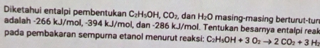 Diketahui entalpi pembentukan C_2H_5OH, CO_2 dan H_2O masing-masing berturut-tur 
adalah -266 kJ/mol, -394 kJ/mol, dan -286 kJ/mol. Tentukan besarnya entalpi reak 
pada pembakaran sempurna etanol menurut reaksi: C_2H_5OH+3O_2to 2CO_2+3H_2