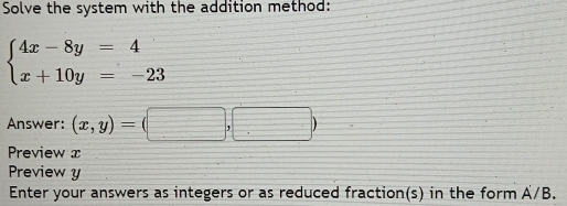 Solve the system with the addition method:
beginarrayl 4x-8y=4 x+10y=-23endarray.
Answer: (x,y)= (□ ,□ )
Preview x
Preview y
Enter your answers as integers or as reduced fraction(s) in the form A/B.