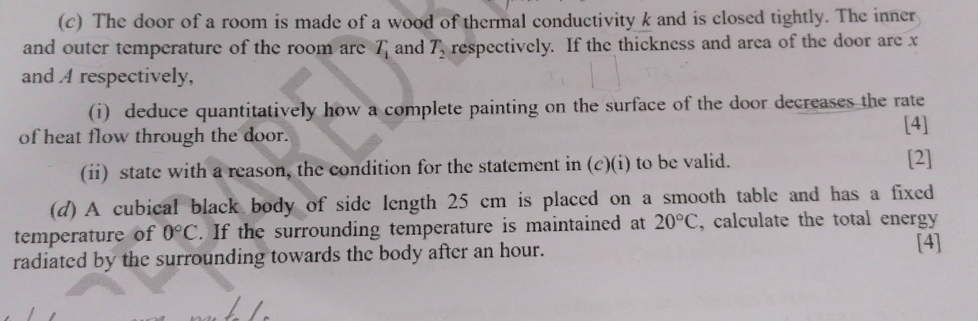 The door of a room is made of a wood of thermal conductivity k and is closed tightly. The inner 
and outer temperature of the room are T_1 and T_2 respectively. If the thickness and area of the door are x
and A respectively, 
(i) deduce quantitatively how a complete painting on the surface of the door decreases the rate 
of heat flow through the door. 
[4] 
(ii) state with a reason, the condition for the statement in (c)(i) to be valid. 
[2] 
(d) A cubical black body of side length 25 cm is placed on a smooth table and has a fixed 
temperature of 0°C. If the surrounding temperature is maintained at 20°C , calculate the total energy 
radiated by the surrounding towards the body after an hour. 
[4]