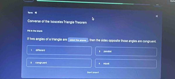 Opt
Term
a
Converse of the Isosceles Triangle Theorem
Fill in the blank
If two angles of a triangle are [select the answer then the sides opposite those angles are congruent.
1 different 2 parallel
s congruent equal
Don't know?