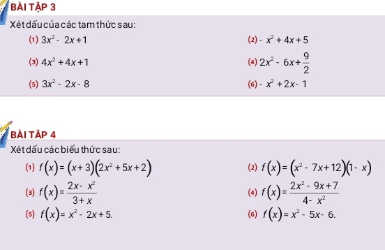 bÀi TậP 3 
Xét dấu của các tam thức sau: 
(1) 3x^2-2x+1 (2) -x^2+4x+5
(3) 4x^2+4x+1 (4) 2x^2-6x+ 9/2 
(5) 3x^2-2x-8 (6) -x^2+2x-1
Bài Tập 4 
Xét dấu các biểu thức sau: 
(1) f(x)=(x+3)(2x^2+5x+2) (2) f(x)=(x^2-7x+12)(1-x)
(3) f(x)= (2x-x^2)/3+x  (4) f(x)= (2x^2-9x+7)/4-x^2 
(5) f(x)=x^2-2x+5. (6) f(x)=x^2-5x-6.