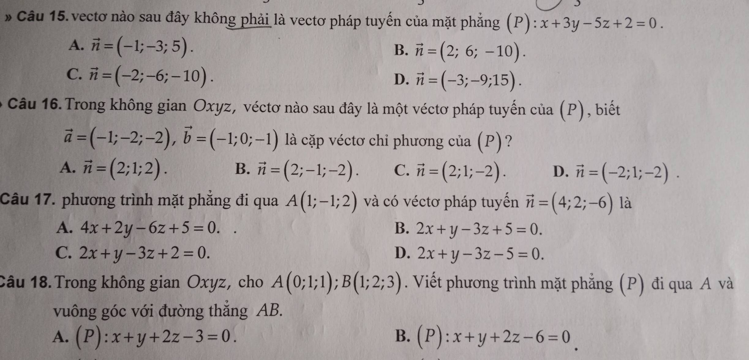 vectơ nào sau đây không phải là vectơ pháp tuyến của mặt phẳng (P): x+3y-5z+2=0.
A. vector n=(-1;-3;5).
B. vector n=(2;6;-10).
C. vector n=(-2;-6;-10).
D. vector n=(-3;-9;15). 
Câu 16. Trong không gian Oxyz, véctơ nào sau đây là một véctơ pháp tuyến cia(P) , biết
vector a=(-1;-2;-2), vector b=(-1;0;-1) là cặp véctơ chỉ phương của (P)?
B.
A. vector n=(2;1;2). vector n=(2;-1;-2). C. vector n=(2;1;-2). vector n=(-2;1;-2). 
D.
Câu 17. phương trình mặt phẳng đi qua A(1;-1;2) và có véctơ pháp tuyến vector n=(4;2;-6) là
A. 4x+2y-6z+5=0.. B. 2x+y-3z+5=0.
C. 2x+y-3z+2=0. D. 2x+y-3z-5=0. 
Câu 18. Trong không gian Oxyz, cho A(0;1;1); B(1;2;3). Viết phương trình mặt phẳng (P) đi qua A và
vuông góc với đường thẳng AB.
B.
A. (P):x+y+2z-3=0. (P):x+y+2z-6=0