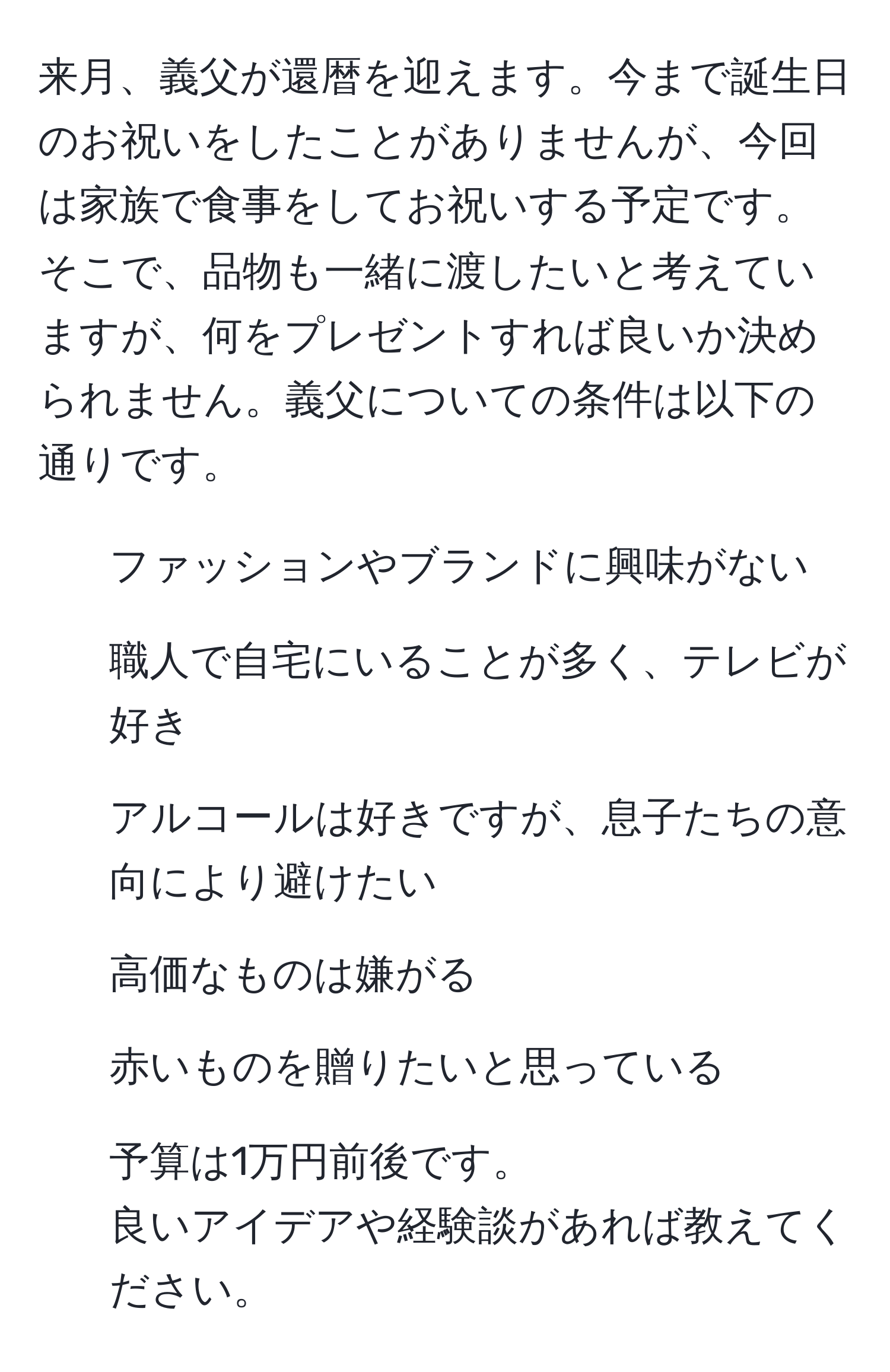 来月、義父が還暦を迎えます。今まで誕生日のお祝いをしたことがありませんが、今回は家族で食事をしてお祝いする予定です。そこで、品物も一緒に渡したいと考えていますが、何をプレゼントすれば良いか決められません。義父についての条件は以下の通りです。  
- ファッションやブランドに興味がない  
- 職人で自宅にいることが多く、テレビが好き  
- アルコールは好きですが、息子たちの意向により避けたい  
- 高価なものは嫌がる  
- 赤いものを贈りたいと思っている  
- 予算は1万円前後です。  
良いアイデアや経験談があれば教えてください。