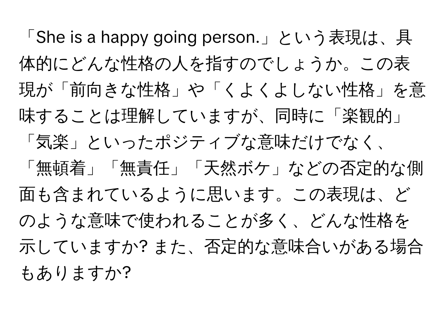 「She is a happy going person.」という表現は、具体的にどんな性格の人を指すのでしょうか。この表現が「前向きな性格」や「くよくよしない性格」を意味することは理解していますが、同時に「楽観的」「気楽」といったポジティブな意味だけでなく、「無頓着」「無責任」「天然ボケ」などの否定的な側面も含まれているように思います。この表現は、どのような意味で使われることが多く、どんな性格を示していますか? また、否定的な意味合いがある場合もありますか?