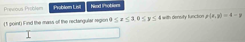 Previous Problem Problem List Next Problem
(1 point) Find the mass of the rectangular region 0≤ x≤ 3, 0≤ y≤ 4 with density function rho (x,y)=4-y