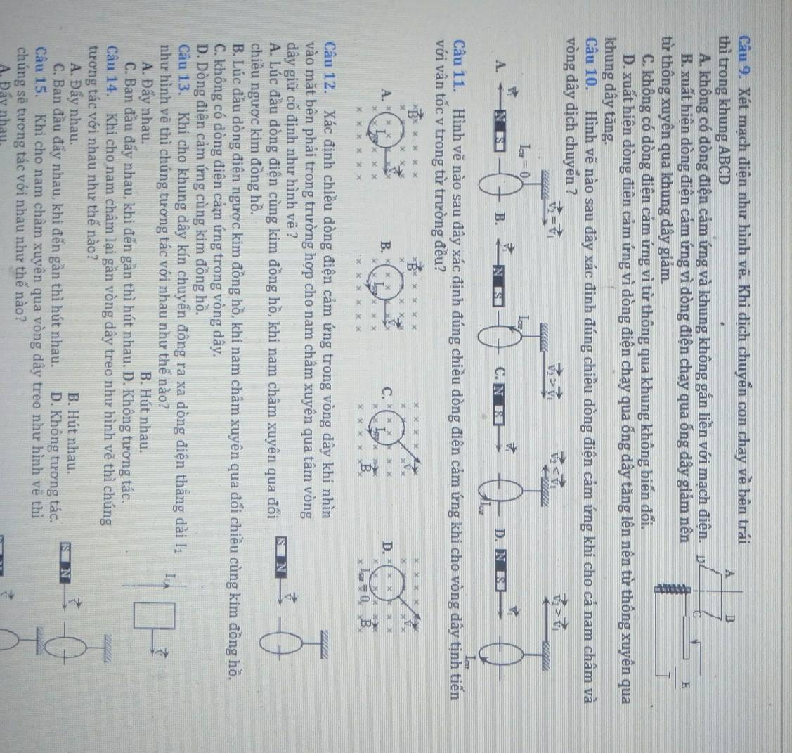 Xét mạch điện như hình vẽ. Khi dịch chuyển con chạy về bên trái
thì trong khung ABCD
A D
A. không có dòng điện cảm ứng và khung không gắn liền với mạch điện. D
B. xuất hiện dòng điện cảm ứng vì dòng điện chạy qua ống dây giảm nên E
từ thông xuyên qua khung dây giảm.
C. không có dòng điện cảm ứng vì từ thông qua khung không biến đổi.
D. xuất hiện dòng điện cảm ứng vì dòng điện chạy qua ống dây tăng lên nên từ thông xuyên qua
khung dây tăng.
Câu 10. Hình vẽ nào sau đây xác định đúng chiều dòng điện cảm ứng khi cho cả nam châm và
vòng dây dịch chuyển ?
vector V_2=vector V_1
vector v_2>vector v_1 vector V_2
I_cu=0
A.
B.
D
C. 
Câu 11. Hình vẽ nào sau đây xác định đúng chiều dòng điện cảm ứng khi cho vòng dây tịnh tiến
với vận tốc v trong từ trường đều?
xvector B* x* x* x
xvector Bx* x* x x* x* x
x:x:x
xxto x
X
χ
A.
B. x
C. x· x D. X x
* * *
x* x
x
* * * * * *
* * * * * * x* x* x^B
xk=0_xB_x
Câu 12. Xác định chiều dòng điện cảm ứng trong vòng dây khi nhìn
vào mặt bên phải trong trường hợp cho nam châm xuyên qua tâm vòng
dây giữ cố định như hình vẽ ?
A. Lúc đầu dòng điện cùng kim đồng hồ, khi nam châm xuyên qua đổi frac 
chiều ngược kim đồng hồ.
B. Lúc đầu dòng điện ngược kim đồng hồ, khi nam châm xuyên qua đổi chiều cùng kim đồng hồ.
C. không có dòng điện cảm ứng trong vòng dây.
D. Dòng điện cảm ứng cùng kim đồng hồ.
Câu 13. Khi cho khung dây kín chuyển động ra xa dòng điện thẳng dài Iị
như hình vẽ thì chúng tương tác với nhau như thế nào?
I 
7
A. Đẩy nhau. B. Hút nhau. □
C. Ban đầu đẩy nhau, khi đến gần thì hút nhau. D. Không tương tác.
Câu 14. Khi cho nam châm lại gần vòng dây treo như hình vẽ thì chúng
1
tương tác với nhau như thế nào?
A. Đẩy nhau. B. Hút nhau.
C. Ban đầu đẩy nhau, khi đến gần thì hút nhau. D. Không tương tác.
-()
Câu 15. Khi cho nam châm xuyên qua vòng dây treo như hình vẽ thì
overline 
chúng sẽ tương tác với nhau như thế nào?
A. Đẩy nhau.
_ vector v ∩