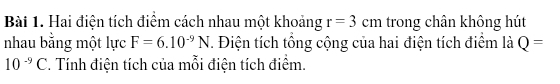 Hai điện tích điểm cách nhau một khoảng r=3cm trong chân không hút 
nhau bằng một lực F=6.10^(-9)N. Điện tích tổng cộng của hai điện tích điểm là Q=
10^(-9)C 2. Tính điện tích của mỗi điện tích điểm.