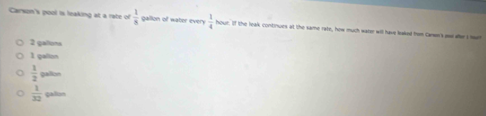 Carson's pool is leaking at a rate of  1/8  gallion of water every  1/4  hour. If the leak continues at the same rate, how much water will have leaked from Carson's pool affer I
2 galons
1 gallon
 1/2 galls
 1/32  gallun