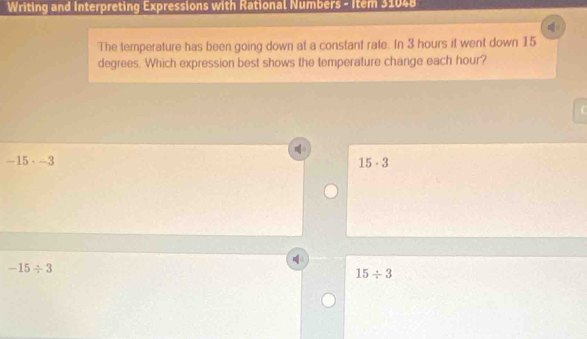 Writing and Interpreting Expressions with Rational Numbers - Item 31048
The temperature has been going down at a constant rate. In 3 hours it went down 15
degrees. Which expression best shows the temperature change each hour?

-15· -3
15· 3
-15/ 3
15/ 3