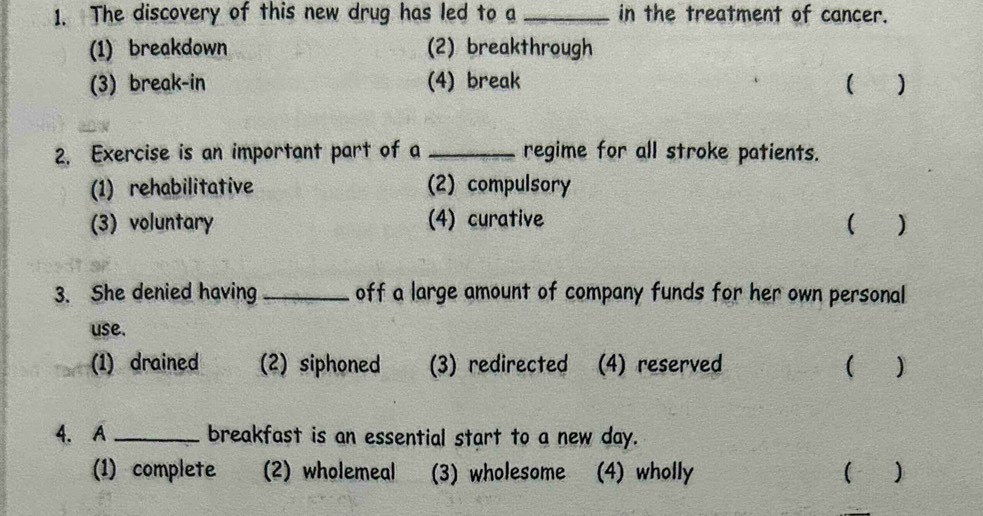 The discovery of this new drug has led to a _in the treatment of cancer.
(1) breakdown (2) breakthrough
(3) break-in (4) break ( )
2. Exercise is an important part of a _regime for all stroke patients.
(1) rehabilitative (2) compulsory
(3) voluntary (4) curative ( )
3. She denied having _off a large amount of company funds for her own personal
use.
(1) drained (2) siphoned (3) redirected (4) reserved
4. A _breakfast is an essential start to a new day.
(1) complete (2) wholemeal (3) wholesome (4) wholly ( )