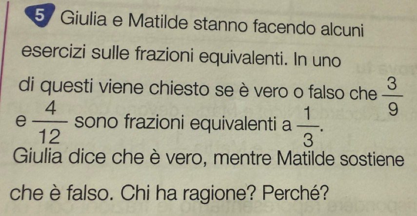 5/ Giulia e Matilde stanno facendo alcuni 
esercizi sulle frazioni equivalenti. In uno 
di questi viene chiesto se è vero o falso che  3/9 
e  4/12  sono frazioni equivalenti a  1/3 . 
Giulia dice che è vero, mentre Matilde sostiene 
che è falso. Chi ha ragione? Perché?