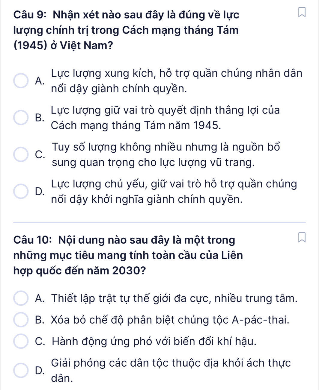 Nhận xét nào sau đây là đúng về lực
lượng chính trị trong Cách mạng tháng Tám
1945) ở Việt Nam?
Lực lượng xung kích, hỗ trợ quần chúng nhân dân
A.
nổi dậy giành chính quyền.
Lực lượng giữ vai trò quyết định thắng lợi của
B.
Cách mạng tháng Tám năm 1945.
Tuy số lượng không nhiều nhưng là nguồn bổ
C.
sung quan trọng cho lực lượng vũ trang.
Lực lượng chủ yếu, giữ vai trò hỗ trợ quần chúng
D.
nổi dậy khởi nghĩa giành chính quyền.
Câu 10: Nội dung nào sau đây là một trong
những mục tiêu mang tính toàn cầu của Liên
hợp quốc đến năm 2030?
A. Thiết lập trật tự thế giới đa cực, nhiều trung tâm.
B. Xóa bỏ chế độ phân biệt chủng tộc A-pác-thai.
C. Hành động ứng phó với biến đổi khí hậu.
Giải phóng các dân tộc thuộc địa khỏi ách thực
D.
dân.