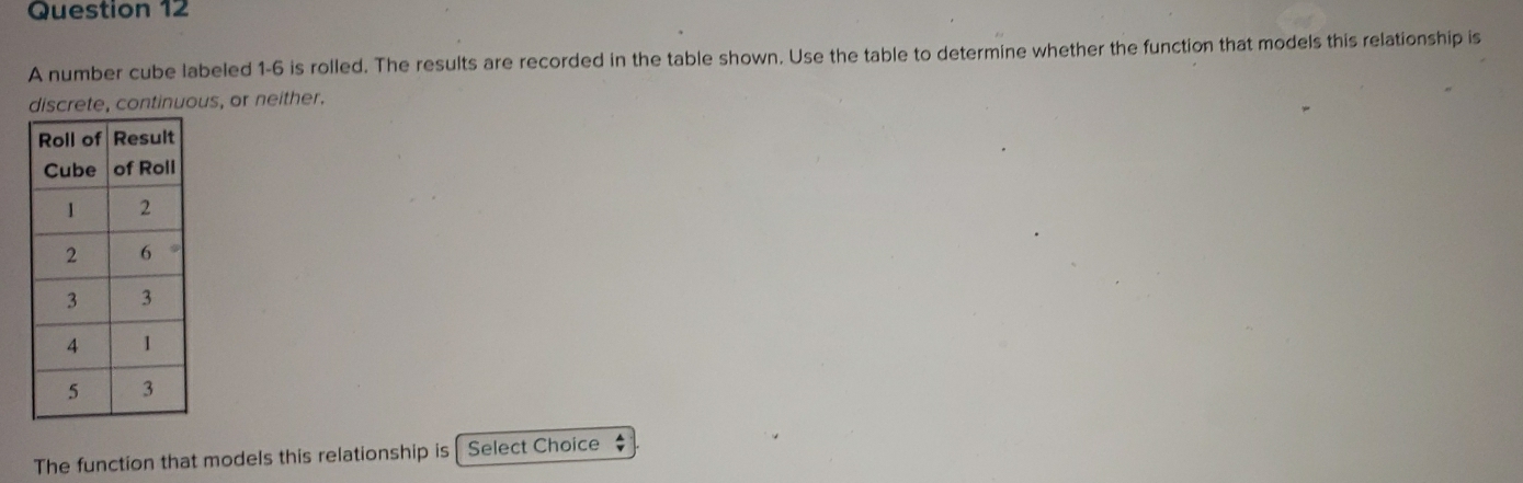 A number cube labeled 1-6 is rolled. The results are recorded in the table shown. Use the table to determine whether the function that models this relationship is 
discrete, continuous, or neither. 
The function that models this relationship is Select Choice $