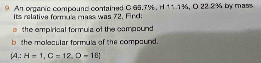 An organic compound contained C 66.7%, H 11.1%, O 22.2% by mass. 
Its relative formula mass was 72. Find: 
a the empirical formula of the compound 
b the molecular formula of the compound.
(A_r:H=1,C=12,O=16)