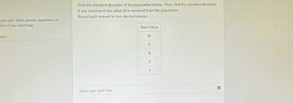 Find the standard deviation of the population below. Then, find the standard deviation 
if one instance of the value 45 is removed from the population. 
Round each answer to two decimal places. 
neck your work, answer questions, or 
hint if you need help. 
tion 
Show your work here