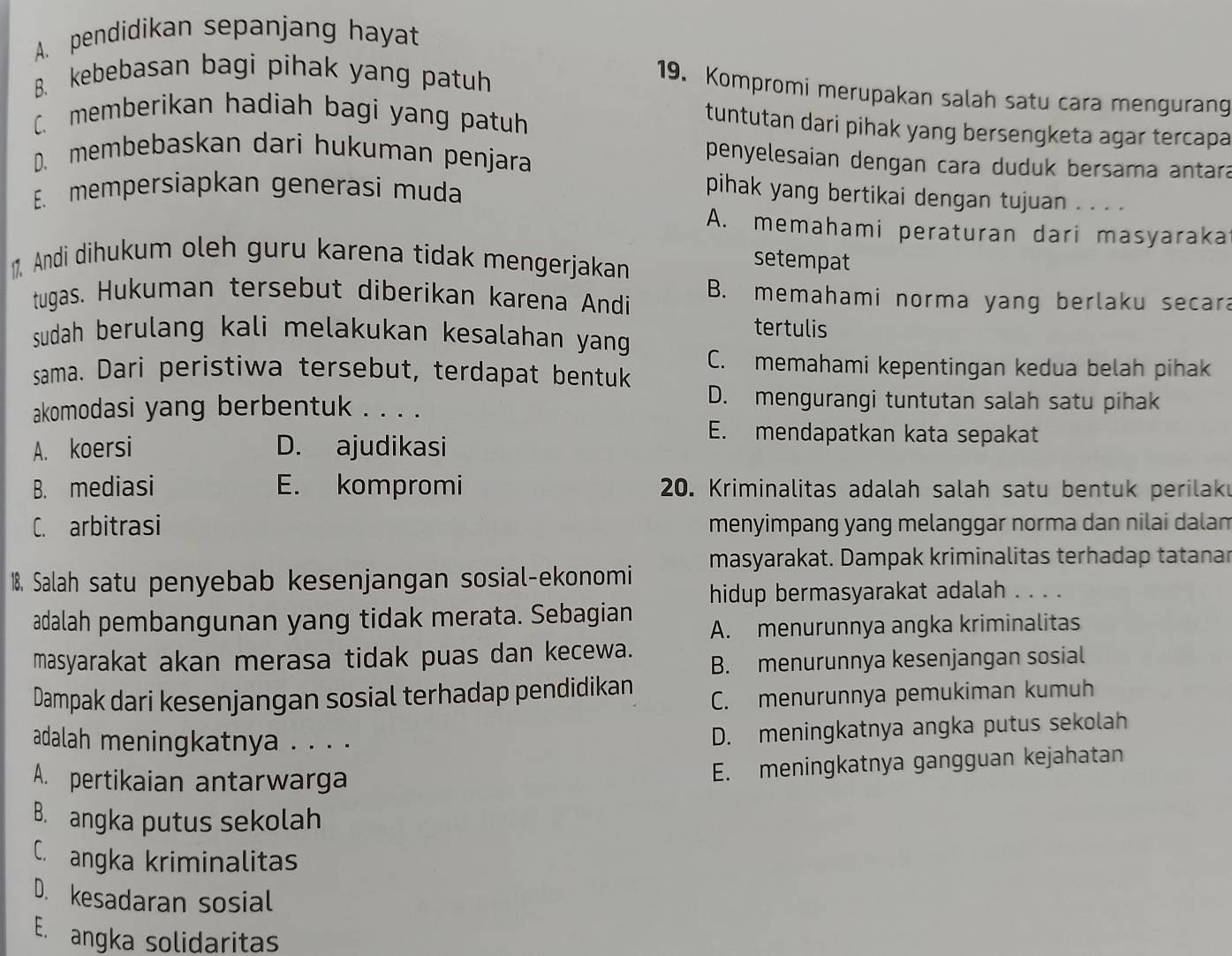 A. pendidikan sepanjang hayat
B. kebebasan bagi pihak yang patuh
19. Kompromi merupakan salah satu cara mengurang
C. memberikan hadiah bagi yang patuh
tuntutan dari pihak yang bersengketa agar tercapa
D. membebaskan dari hukuman penjara
penyelesaian dengan cara duduk bersama antara
E. mempersiapkan generasi muda
pihak yang bertikai dengan tujuan . . . .
A. memahami peraturan dari masyaraka
1 Andi dihukum oleh guru karena tidak mengerjakan
setempat
tugas. Hukuman tersebut diberikan karena Andi B. memahami norma yang berlaku secara
tertulis
sudah berulang kali melakukan kesalahan yang .
C. memahami kepentingan kedua belah pihak
sama. Dari peristiwa tersebut, terdapat bentuk
akomodasi yang berbentuk . . . .
D. mengurangi tuntutan salah satu pihak
A. koersi D. ajudikasi
E. mendapatkan kata sepakat
B. mediasi E. kompromi  20. Kriminalitas adalah salah satu bentuk perilak
C. arbitrasi menyimpang yang melanggar norma dan nilai dalam
masyarakat. Dampak kriminalitas terhadap tatanar
18. Salah satu penyebab kesenjangan sosial-ekonomi
hidup bermasyarakat adalah . . . .
adalah pembangunan yang tidak merata. Sebagian
A. menurunnya angka kriminalitas
masyarakat akan merasa tidak puas dan kecewa.
B. menurunnya kesenjangan sosial
Dampak dari kesenjangan sosial terhadap pendidikan C. menurunnya pemukiman kumuh
adalah meningkatnya . . . .
D. meningkatnya angka putus sekolah
A. pertikaian antarwarga
E. meningkatnya gangguan kejahatan
B. angka putus sekolah
C. angka kriminalitas
D. kesadaran sosial
E. angka solidaritas