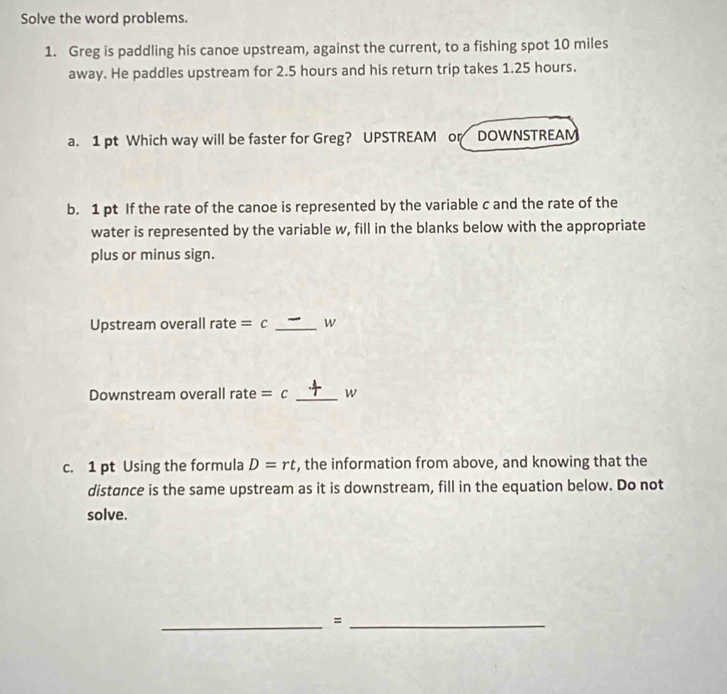 Solve the word problems. 
1. Greg is paddling his canoe upstream, against the current, to a fishing spot 10 miles
away. He paddles upstream for 2.5 hours and his return trip takes 1.25 hours. 
a. 1 pt Which way will be faster for Greg? UPSTREAM or DOWNSTREAM 
b. 1 pt If the rate of the canoe is represented by the variable c and the rate of the 
water is represented by the variable w, fill in the blanks below with the appropriate 
plus or minus sign. 
Upstream overall rate =c _W 
Downstream overall rate =( _ w
c. 1 pt Using the formula D=rt , the information from above, and knowing that the 
distance is the same upstream as it is downstream, fill in the equation below. Do not 
solve. 
__=