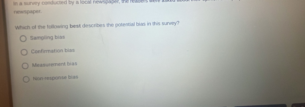 in a survey conducted by a local newspaper, the readers were as
newspaper.
Which of the following best describes the potential bias in this survey?
Sampling bias
Confirmation bias
Measurement bias
Non response bias