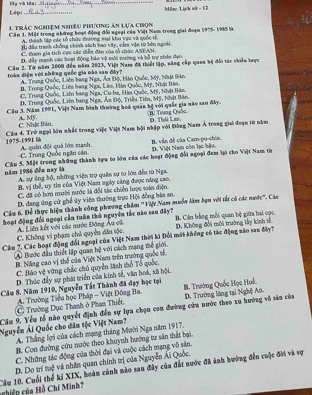 Họ và tên:
_
Lớp: _Môn: Lịch sử - 12
. tRÁC nGHIệM nhIÈU phươnG áN lựa chọn
Câu 1. Một trong những hoạt động đối ngoại của Việt Nam trong giai đoạn 1975- 1985 là
A. thành lập các tổ chức thương mại khu vực và quốc tế.
B đấu tranh chống chính sách bao vây, cấm vận từ bên ngoài.
C. tham gia tích cực các diễn đàn của tổ chức ASEAN.
D. đẩy mạnh các hoạt động bảo vệ môi trường và hỗ trợ nhân đạo.
Câu 2. Từ năm 2008 đến năm 2023, Việt Nam đã thiết lập, nâng cấp quan hệ đối tác chiến lược
toàn diện với những quốc gia nào sau đây?
A. Trung Quốc, Liên bang Nga, Ấn Độ, Hàn Quốc, Mỹ, Nhật Bản.
B. Trung Quốc, Liên bang Nga, Lào, Hàn Quốc, Mỹ, Nhật Bản.
C. Trung Quốc, Liên bang Nga, Cu-ba, Hàn Quốc, Mỹ, Nhật Bản.
D. Trung Quốc, Liên bang Nga, Ấn Độ, Triều Tiên, Mỹ, Nhật Bản.
Câu 3. Năm 1991, Việt Nam bình thường hoá quan hệ với quốc gia nào sau đây.
A. Mỹ. B Trung Quốc.
C. Nhật Bản. D. Thái Lan.
Câu 4. Trở ngại lớn nhất trong việc Việt Nam hội nhập với Đông Nam Á trong giai đoạn từ năm
1975-1991 là
A. quân đội quá lớn mạnh. B. vấn đề của Cam-pu-chia.
C. Trung Quốc ngăn cản. D. Việt Nam còn lạc hậu.
Câu 5. Một trong những thành tựu to lớn của các hoạt động đối ngoại đem lại cho Việt Nam từ
năm 1986 đến nay là
A. sự ủng hộ, những viện trợ quân sự to lớn đến từ Nga.
B. vị thế, uy tín của Việt Nam ngày càng được nâng cao.
C. đã có hơn mười nước là đối tác chiến lược toàn diện.
D. đang ứng cử ghế ủy viên thường trực Hội đồng bản an.
Câu 6. Để thực hiện thành công phương châm "Việt Nam muốn làm bạn với tất cả các nước". Các
hoạt động đối ngoại cần tuân thủ nguyên tắc nào sau đây?
A. Liên kết với các nước Đông Âu cũ. B. Cân bằng mối quan hệ giữa hai cực.
C. Không vi phạm chủ quyền dân tộc. D. Không đổi môi trường lấy kinh tế.
Câu 7. Các hoạt động đối ngoại của Việt Nam thời kì Đổi mới không có tác động nào sau đây?
A Bước đầu thiết lập quan hệ với cách mạng thế giới.
B. Nâng cao vị thế của Việt Nam trên trường quốc tế.
C. Bảo vệ vững chắc chủ quyền lãnh thổ Tổ quốc.
D. Thúc đầy sự phát triển của kinh tế, văn hoá, xã hội.
Câu 8. Năm 1910, Nguyễn Tất Thành đã dạy học tại
A. Trường Tiểu học Pháp - Việt Đông Ba. B. Trường Quốc Học Huế.
C Trường Dục Thanh ở Phan Thiết. D. Trường làng tại Nghệ An.
Câu 9. Yếu tố nào quyết định đến sự lựa chọn con đường cứu nước theo xu hướng vô sản của
Nguyễn Ái Quốc cho dân tộc Việt Nam?
A. Thắng lợi của cách mạng tháng Mười Nga năm 1917.
B. Con đường cứu nước theo khuynh hướng tư sản thất bại.
C. Những tác động của thời đại và cuộc cách mạng vô sản.
D. Do trí tuệ và nhãn quan chính trị của Nguyễn Ái Quốc.
Câu 10. Cuối thế kỉ XIX, hoàn cảnh nào sau đây của đất nước đã ảnh hưỡng đến cuộc đời và sự
n iệp của Hồ Chí Minh?