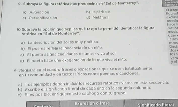 Subraya la figura retórica que predomina en ''Sol de Monterrey''.
aéticas
a) Aliteración b) Hipérbole El leng
c) Personificación d) Metáfora figurad
exclusi
poesia
hace s
10. Subraya la opción que explica qué rasgo te permitió identificar la figura distint
retórica en ''Sol de Monterrey''. music usan
letros
a) La descripción del sol es muy poética. otros
b) El poema refleja la inocencia de un niño. dos Dest
c) El poeta asigna cualidades de un ser vivo al sol. los s
d) El poeta hace una exageración de lo que vive el niño.
vera
y el
Registra en el cuadro frases o expresiones que se usen habitualmente
en tu comunidad y en textos líricos como poemas o canciones.
a) Los ejemplos deben incluir los recursos retóricos vistos en esta secuencia.
b) Escribe el significado literal de cada uno en la segunda columna.
c) Si es posible, enriquece este catálogo con tu grupo.
Expresión o frase Significado literal