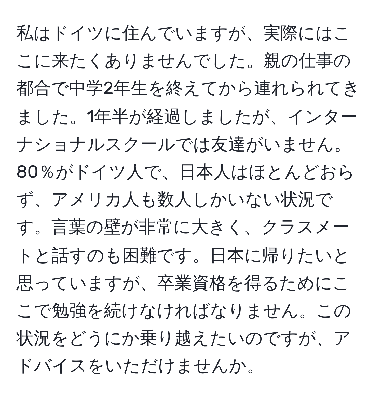 私はドイツに住んでいますが、実際にはここに来たくありませんでした。親の仕事の都合で中学2年生を終えてから連れられてきました。1年半が経過しましたが、インターナショナルスクールでは友達がいません。80％がドイツ人で、日本人はほとんどおらず、アメリカ人も数人しかいない状況です。言葉の壁が非常に大きく、クラスメートと話すのも困難です。日本に帰りたいと思っていますが、卒業資格を得るためにここで勉強を続けなければなりません。この状況をどうにか乗り越えたいのですが、アドバイスをいただけませんか。