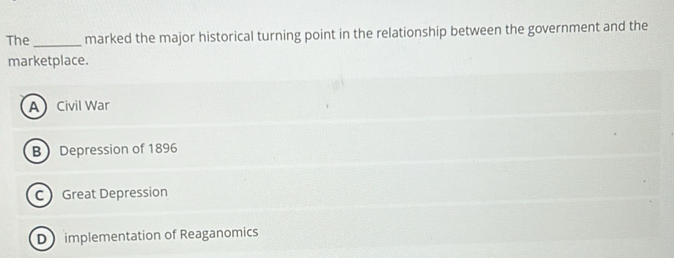 The _marked the major historical turning point in the relationship between the government and the
marketplace.
ACivil War
B Depression of 1896
C Great Depression
D implementation of Reaganomics