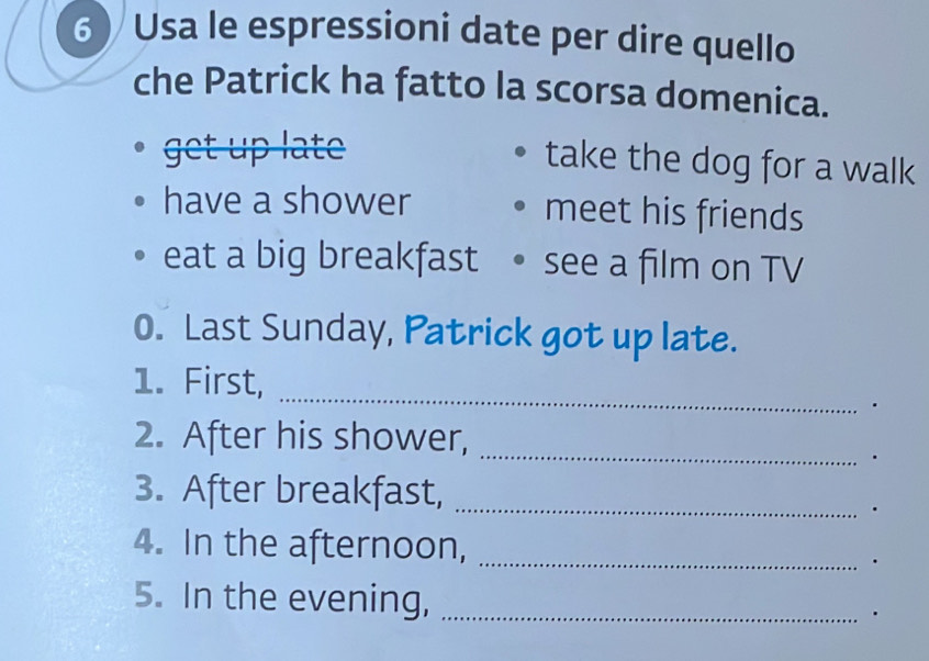 Usa le espressioni date per dire quello
che Patrick ha fatto la scorsa domenica.
get up late
take the dog for a walk
have a shower meet his friends
eat a big breakfast see a film on TV
0. Last Sunday, Patrick got up late.
_
1. First,
.
_
2. After his shower,

3. After breakfast,_
4. In the afternoon,_
5. In the evening, _.