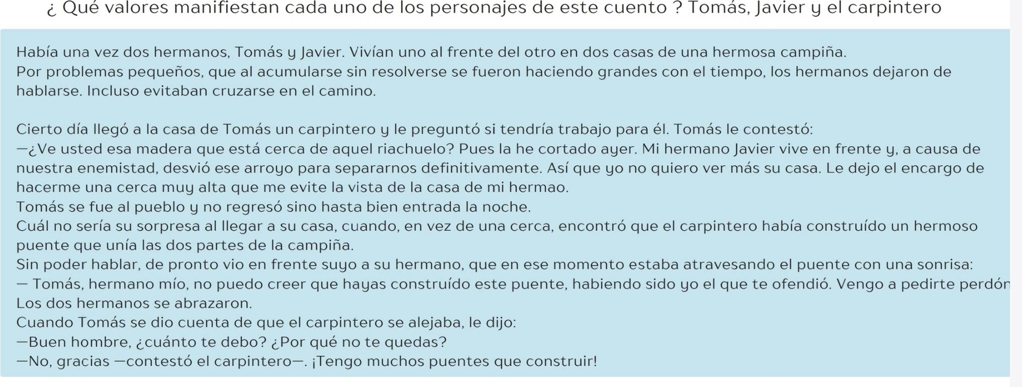 ¿ Qué valores manifiestan cada uno de los personajes de este cuento ? Tomás, Javier y el carpintero
Había una vez dos hermanos, Tomás y Javier. Vivían uno al frente del otro en dos casas de una hermosa campiña.
Por problemas pequeños, que al acumularse sin resolverse se fueron haciendo grandes con el tiempo, los hermanos dejaron de
hablarse. Incluso evitaban cruzarse en el camino.
Cierto día llegó a la casa de Tomás un carpintero y le preguntó si tendría trabajo para él. Tomás le contestó:
—¿Ve usted esa madera que está cerca de aquel riachuelo? Pues la he cortado ayer. Mi hermano Javier vive en frente y, a causa de
nuestra enemistad, desvió ese arroyo para separarnos definitivamente. Así que yo no quiero ver más su casa. Le dejo el encargo de
hacerme una cerca muy alta que me evite la vista de la casa de mi hermao.
Tomás se fue al pueblo y no regresó sino hasta bien entrada la noche.
Cuál no sería su sorpresa al llegar a su casa, cuando, en vez de una cerca, encontró que el carpintero había construído un hermoso
puente que unía las dos partes de la campiña.
Sin poder hablar, de pronto vio en frente suyo a su hermano, que en ese momento estaba atravesando el puente con una sonrisa:
— Tomás, hermano mío, no puedo creer que hayas construído este puente, habiendo sido yo el que te ofendió. Vengo a pedirte perdón
Los dos hermanos se abrazaron.
Cuando Tomás se dio cuenta de que el carpintero se alejaba, le dijo:
—Buen hombre, ¿cuánto te debo? ¿Por qué no te quedas?
—No, gracias —contestó el carpintero—. ¡Tengo muchos puentes que construir!