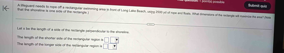 stion: 1 point(s) possible Submit quiz
that the shoreline is one side of the rectangle.)
A lifeguard needs to rope off a rectangular swimming area in front of Long Lake Beach, using 2500 yd of rope and floats. What dimensions of the rectangle will maximize the area? (Note
Let x be the length of a side of the rectangle perpendicular to the shoreline.
The length of the shorter side of the rectangular region is □ □ □
The length of the longer side of the rectangular region is □ □