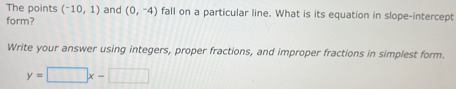 The points (^-10,1) and (0,-4) fall on a particular line. What is its equation in slope-intercept 
form? 
Write your answer using integers, proper fractions, and improper fractions in simplest form.
y=□ x-□