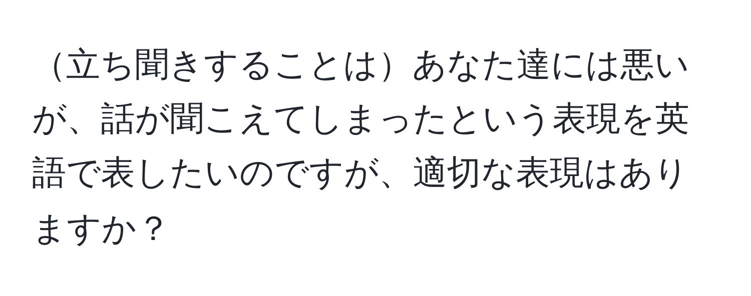 立ち聞きすることはあなた達には悪いが、話が聞こえてしまったという表現を英語で表したいのですが、適切な表現はありますか？