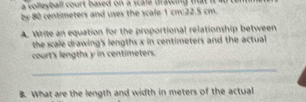 a volleyball court based on a scale drawing that it do tu 
by 80 centimeters and uses the scale 1 cm:22.5 cm. 
A. Write an equation for the proportional relationship between 
the scale drawing's lengths x in centimeters and the actual 
court's lengths y in centimeters. 
_ 
B. What are the length and width in meters of the actual