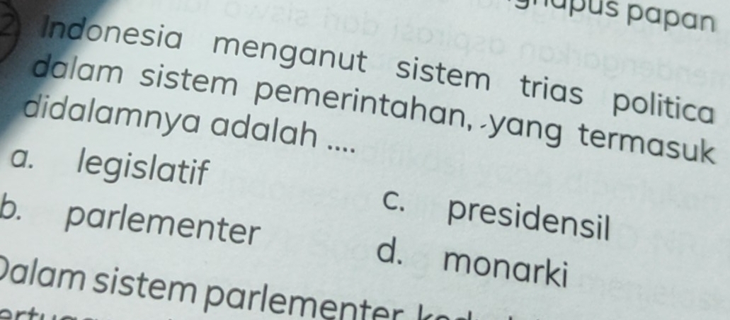 lúpus papan
2 Indonesia menganut sistem trias política
dalam sistem pemerintahan, yang termasuk
didalamnya adalah ....
a. legislatif c. presidensil
b. parlementer d. monarki
D alam siste ar en te k