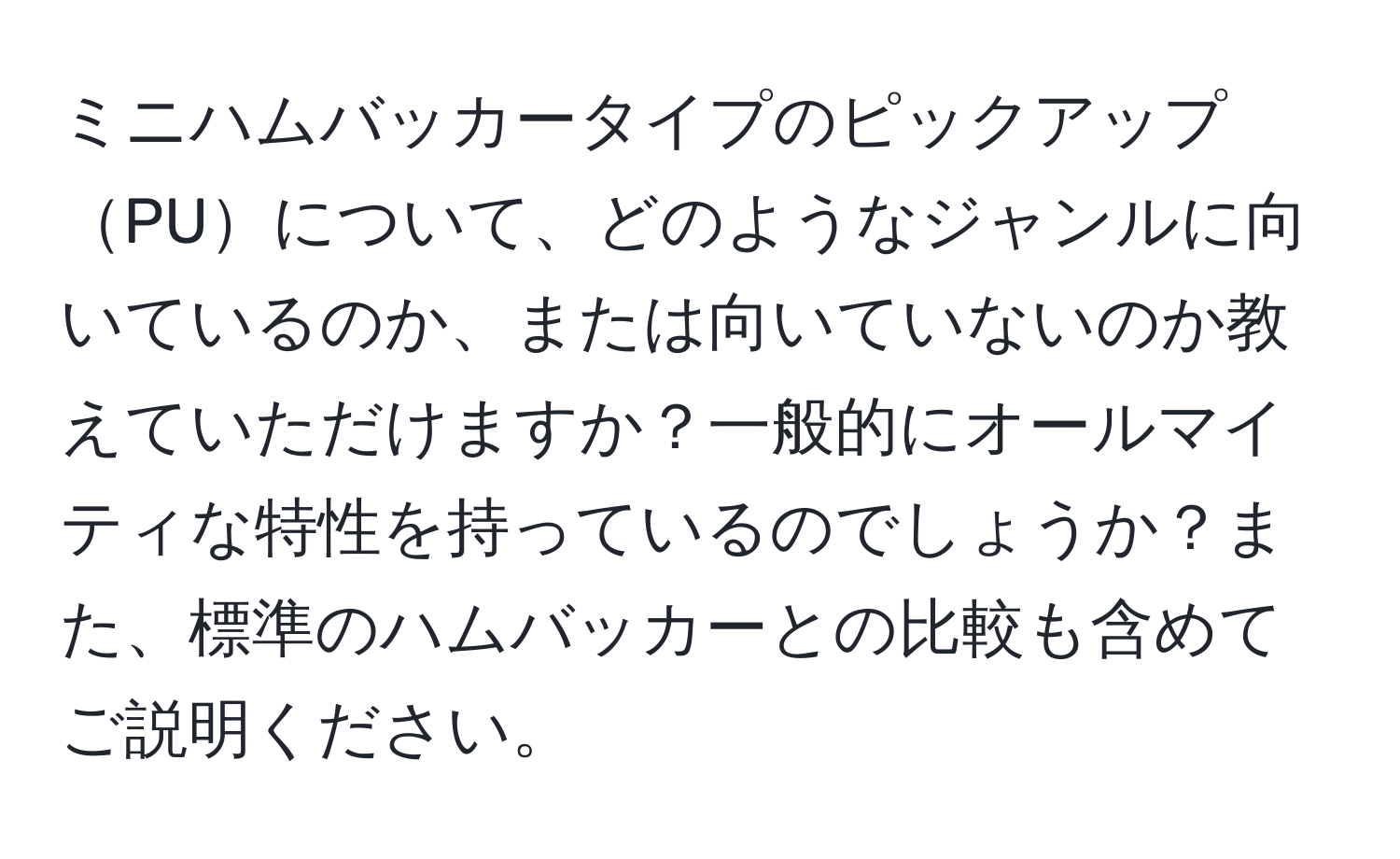 ミニハムバッカータイプのピックアップPUについて、どのようなジャンルに向いているのか、または向いていないのか教えていただけますか？一般的にオールマイティな特性を持っているのでしょうか？また、標準のハムバッカーとの比較も含めてご説明ください。