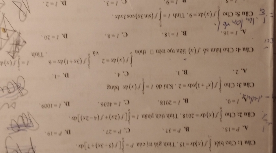 Cho biết ∈tlimits _(-1)^1f(x)dx=15. Tính giá trị của P=∈tlimits _0^(1[f(5-3x)+7]dx.
C.
D.
A. P=15. B. P=37. P=27. P=19. 
Câu 2: Cho ∈tlimits _0^4f(x)dx=2018. Tính tích phân I=∈tlimits _0^1[f(2x)+f(4-2x)]dx.
A I=0.
B. l=2018. C. l=4036. D. l=1009. 
Câu 3: Cho ∈tlimits _1^(frac 3)4)f(x^2+1)xdx=2. Khi đó I=∈tlimits _2^(8f(x) dr bàng
A. 2. B. 1. C、④ 、 D、 -1 、
l=∈tlimits f(x)d
Câu 4: Cho hàm số f(x) liên tục trênĐ thỏa ∈tlimits _0^1f(x)dx=2 và ∈tlimits _0^1f(3x+1)dx=6 、 Tinh
D.
A. l=16. B. l=18. C. I=8. l=20. 
Câu 5: Cho ∈tlimits _0^1f(x)dx=9 、 Tính I=∈tlimits _0^(frac π)2)f(sin 3x)cos 3xdx.
1-5
" I=9.
C. l=3. D. l=2.