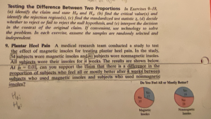 Testing the Difference Between Two Proportions In Exercises 9-18,
(a) identify the claim and state H_0 and H_av (b) find the critical value(s) and
identify the rejection region(s), (c) find the standardized test statistic z, (d) decide
whether to reject or fail to reject the null hypothesis, and (e) interpret the decision
in the context of the original claim. If convenient, use technology to solve
the problem. In each exercise, assume the samples are randomly selected and
independent.
9. Plantar Heel Pain A medical research team conducted a study to test
the effect of magnetic insoles for treating plantar heel pain. In the study,
54 subjects wore magnetic insoles and 41 subjects wore nonmagnetic insoles.
All subjects wore their insoles for 4 weeks. The results are shown below.
At x=0.01 can you support the claim that there is a difference in the
proportion of subjects who feel all or mostly better after 4 weeks between
subjects who used magnetic insoles and subjects who used nonmagnetic
insoles? Do You Feel All or Mostly Better?
Yes
Yes
18
No 17
37
No
23
Magnetic Nonmagnetic
Insoles Insoles